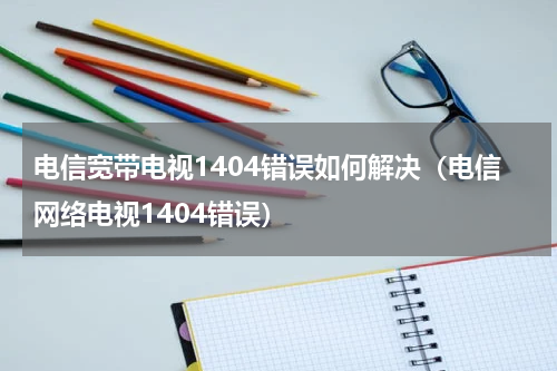 电信宽带电视1404错误如何解决（电信网络电视1404错误）