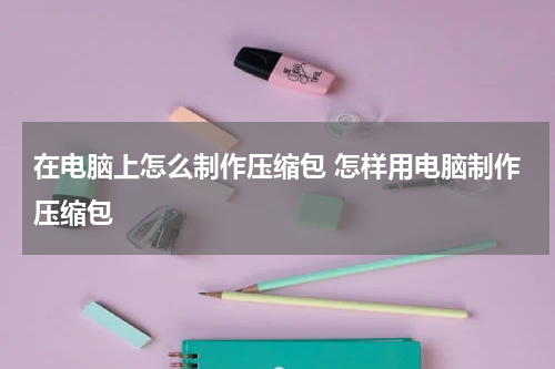 在电脑上怎么制作压缩包 怎样用电脑制作压缩包