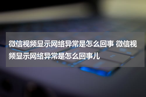 微信视频显示网络异常是怎么回事 微信视频显示网络异常是怎么回事儿