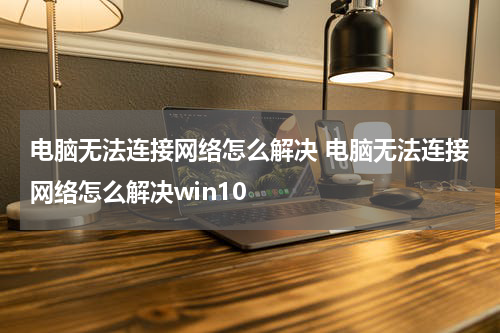 电脑无法连接网络怎么解决 电脑无法连接网络怎么解决win10