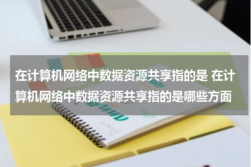 在计算机网络中数据资源共享指的是 在计算机网络中数据资源共享指的是哪些方面