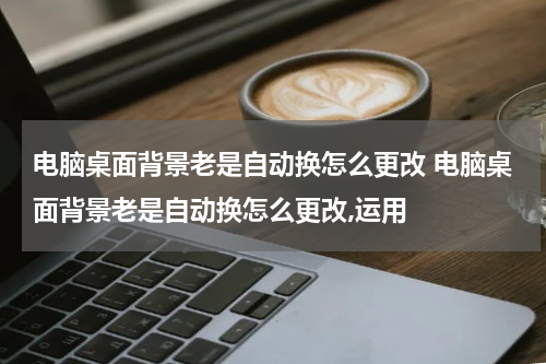 电脑桌面背景老是自动换怎么更改 电脑桌面背景老是自动换怎么更改,运用