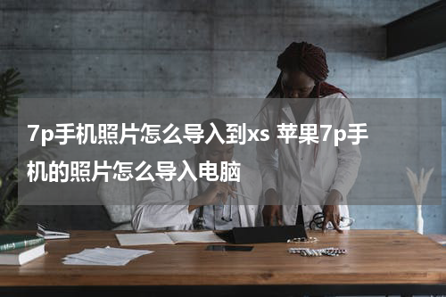 7p手机照片怎么导入到xs 苹果7p手机的照片怎么导入电脑