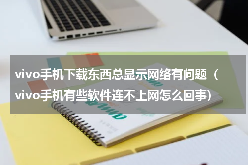 vivo手机下载东西总显示网络有问题（vivo手机有些软件连不上网怎么回事）