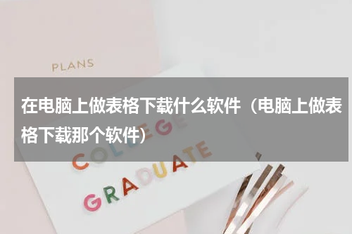 在电脑上做表格下载什么软件（电脑上做表格下载那个软件）