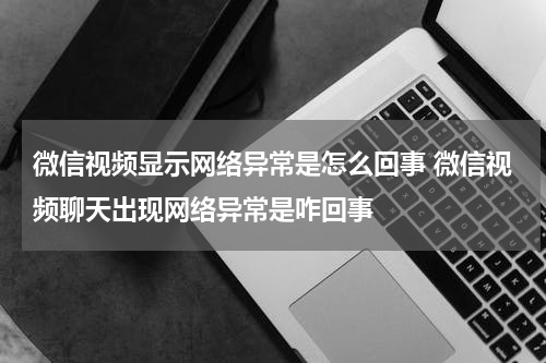 微信视频显示网络异常是怎么回事 微信视频聊天出现网络异常是咋回事