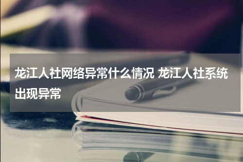 龙江人社网络异常什么情况 龙江人社系统出现异常