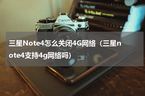 三星Note4怎么关闭4G网络（三星note4支持4g网络吗）