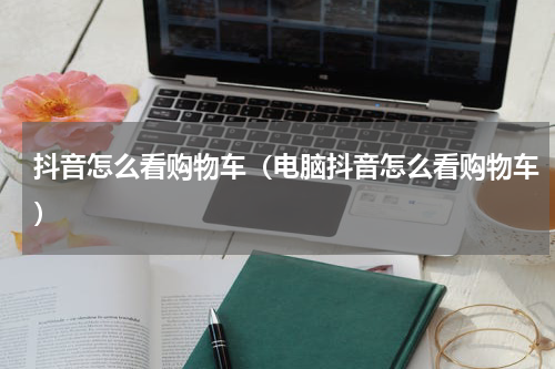 抖音怎么看购物车（电脑抖音怎么看购物车）