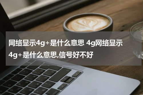 网络显示4g+是什么意思 4g网络显示4g+是什么意思,信号好不好