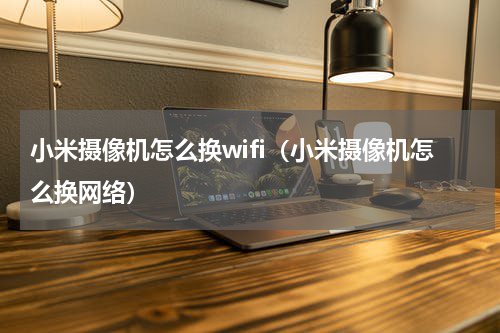 小米摄像机怎么换wifi（小米摄像机怎么换网络）