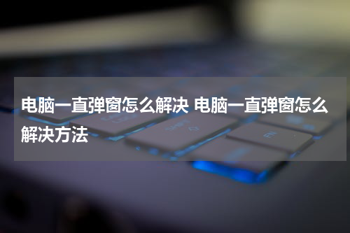 电脑一直弹窗怎么解决 电脑一直弹窗怎么解决方法