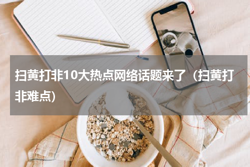 扫黄打非10大热点网络话题来了（扫黄打非难点）