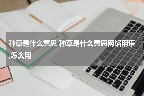 种草是什么意思 种草是什么意思网络用语,怎么用