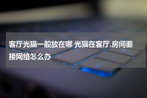 客厅光猫一般放在哪 光猫在客厅,房间要接网络怎么办