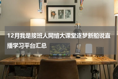 12月我是接班人网络大课堂逐梦新船说直播学习平台汇总