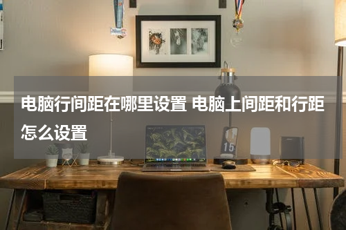 电脑行间距在哪里设置 电脑上间距和行距怎么设置
