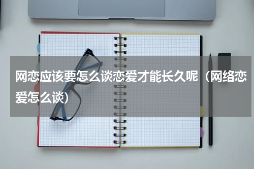 网恋应该要怎么谈恋爱才能长久呢（网络恋爱怎么谈）