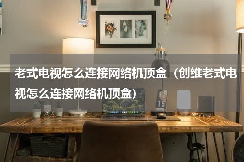 老式电视怎么连接网络机顶盒（创维老式电视怎么连接网络机顶盒）