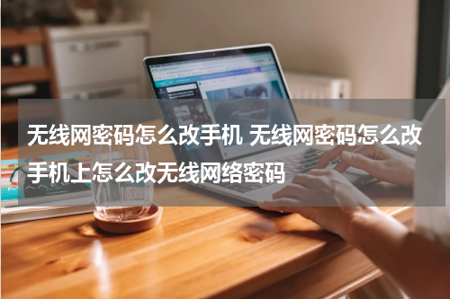 无线网密码怎么改手机 无线网密码怎么改手机上怎么改无线网络密码