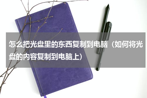 怎么把光盘里的东西复制到电脑（如何将光盘的内容复制到电脑上）