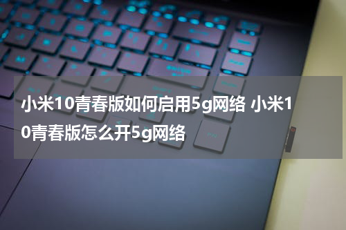 小米10青春版如何启用5g网络 小米10青春版怎么开5g网络