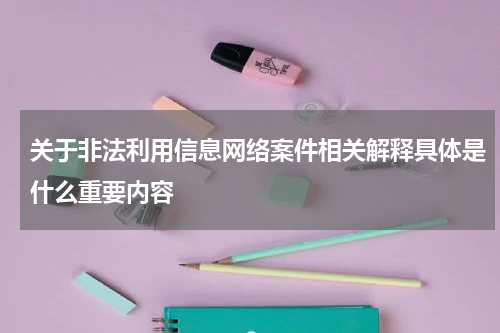关于非法利用信息网络案件相关解释具体是什么重要内容