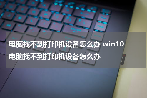 电脑找不到打印机设备怎么办 win10电脑找不到打印机设备怎么办