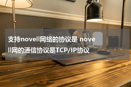 支持novell网络的协议是 novell网的通信协议是TCP/IP协议