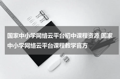国家中小学网络云平台初中课程资源 国家中小学网络云平台课程教学官方