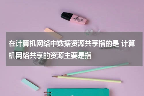 在计算机网络中数据资源共享指的是 计算机网络共享的资源主要是指