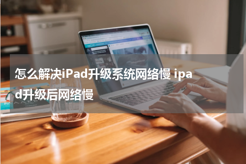 怎么解决iPad升级系统网络慢 ipad升级后网络慢
