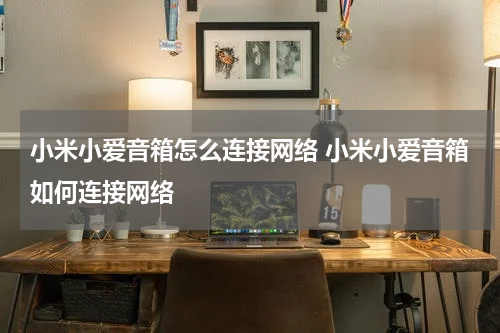 小米小爱音箱怎么连接网络 小米小爱音箱如何连接网络