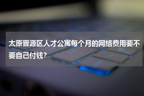 太原晋源区人才公寓每个月的网络费用要不要自己付钱？