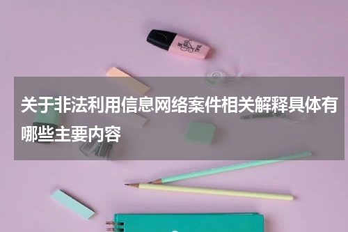 关于非法利用信息网络案件相关解释具体有哪些主要内容