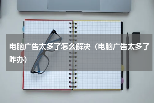 电脑广告太多了怎么解决（电脑广告太多了咋办）