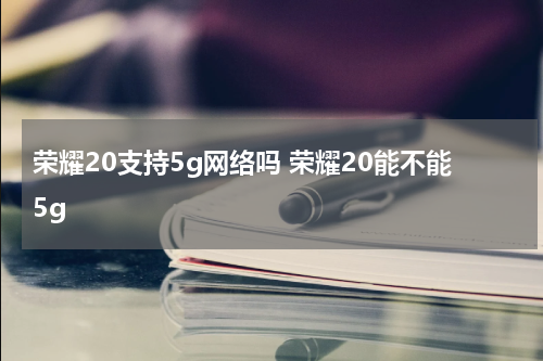 荣耀20支持5g网络吗 荣耀20能不能5g