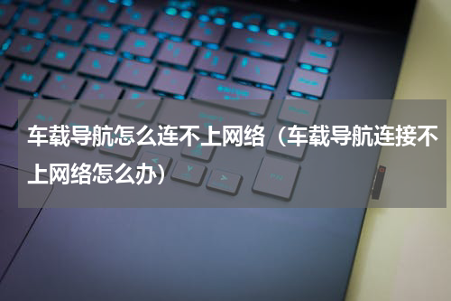 车载导航怎么连不上网络（车载导航连接不上网络怎么办）