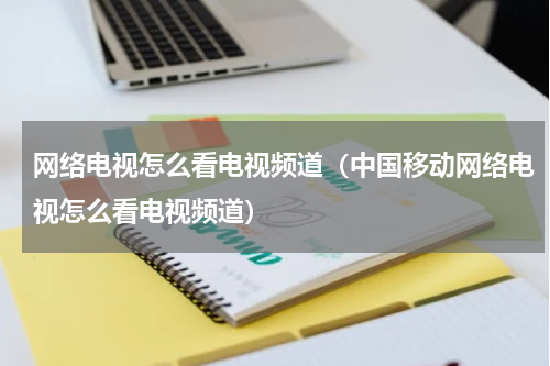网络电视怎么看电视频道（中国移动网络电视怎么看电视频道）