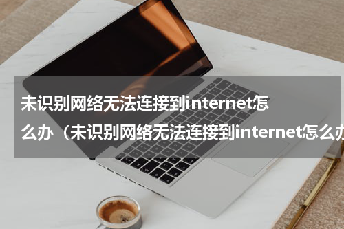 未识别网络无法连接到internet怎么办（未识别网络无法连接到internet怎么办换台电脑就可以连）