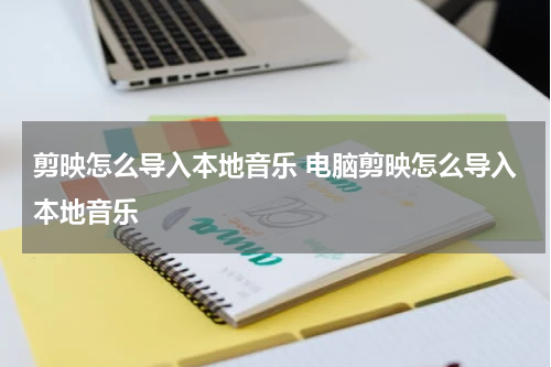 剪映怎么导入本地音乐 电脑剪映怎么导入本地音乐