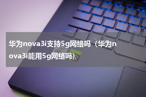 华为nova3i支持5g网络吗（华为nova3i能用5g网络吗）