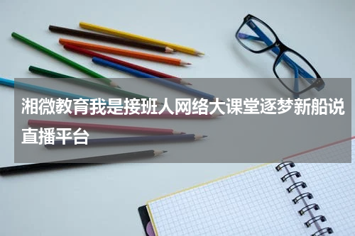 湘微教育我是接班人网络大课堂逐梦新船说直播平台