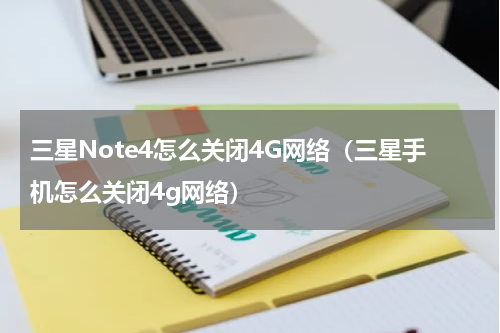 三星Note4怎么关闭4G网络（三星手机怎么关闭4g网络）