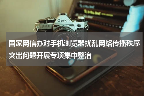 国家网信办对手机浏览器扰乱网络传播秩序突出问题开展专项集中整治