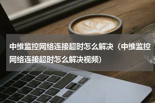 中维监控网络连接超时怎么解决（中维监控网络连接超时怎么解决视频）