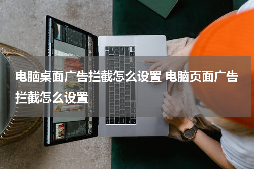 电脑桌面广告拦截怎么设置 电脑页面广告拦截怎么设置