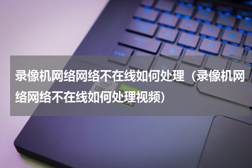 录像机网络网络不在线如何处理（录像机网络网络不在线如何处理视频）