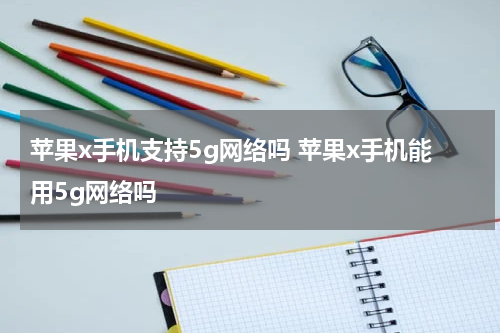 苹果x手机支持5g网络吗 苹果x手机能用5g网络吗