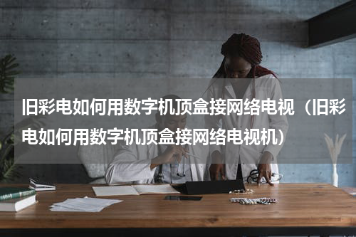 旧彩电如何用数字机顶盒接网络电视（旧彩电如何用数字机顶盒接网络电视机）